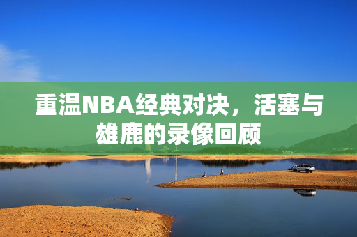 重温NBA经典对决，活塞与雄鹿的录像回顾