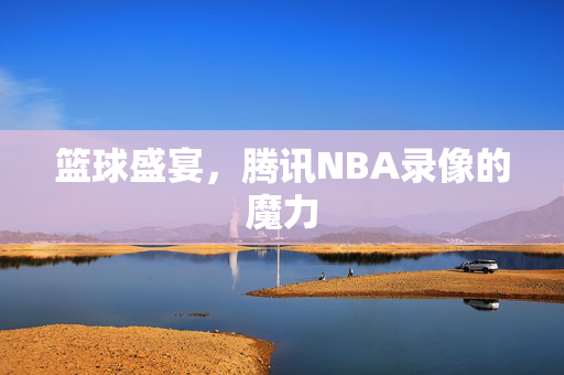 篮球盛宴，腾讯NBA录像的魔力