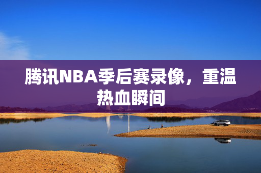 腾讯NBA季后赛录像，重温热血瞬间