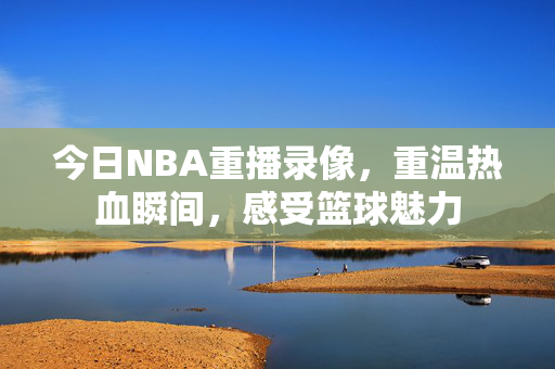 今日NBA重播录像，重温热血瞬间，感受篮球魅力