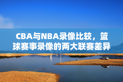 CBA与NBA录像比较，篮球赛事录像的两大联赛差异
