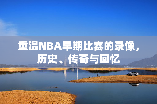 重温NBA早期比赛的录像，历史、传奇与回忆
