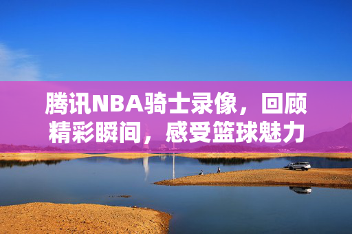 腾讯NBA骑士录像，回顾精彩瞬间，感受篮球魅力