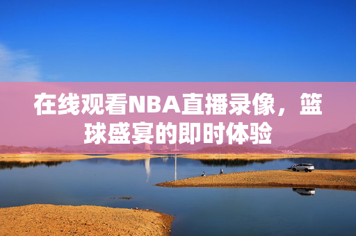 在线观看NBA直播录像，篮球盛宴的即时体验