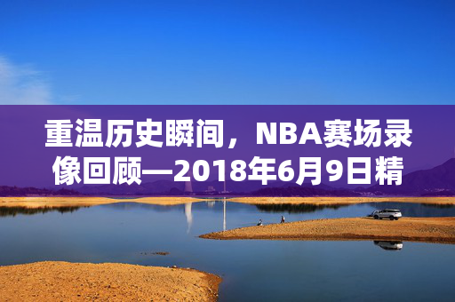 重温历史瞬间，NBA赛场录像回顾—2018年6月9日精彩对决