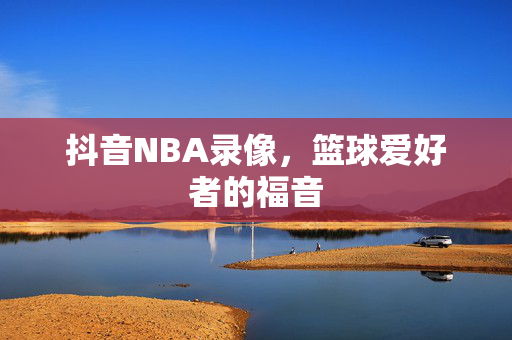 抖音NBA录像，篮球爱好者的福音