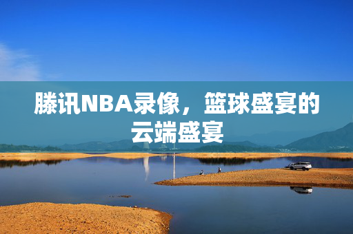 滕讯NBA录像，篮球盛宴的云端盛宴