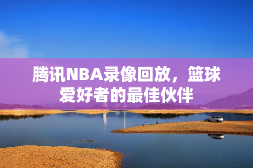 腾讯NBA录像回放，篮球爱好者的最佳伙伴