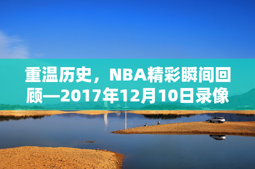 重温历史，NBA精彩瞬间回顾—2017年12月10日录像解析