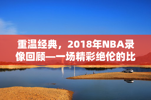 重温经典，2018年NBA录像回顾—一场精彩绝伦的比赛盛宴