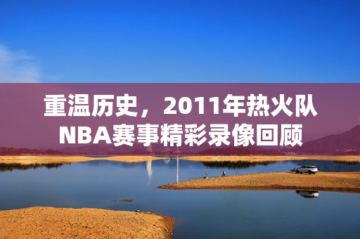 重温历史，2011年热火队NBA赛事精彩录像回顾