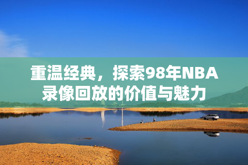 重温经典，探索98年NBA录像回放的价值与魅力