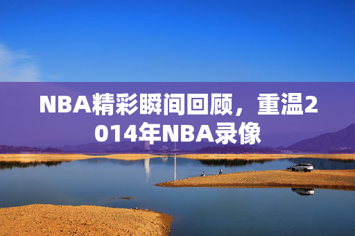NBA精彩瞬间回顾，重温2014年NBA录像