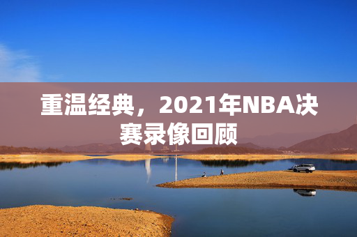重温经典，2021年NBA决赛录像回顾