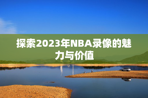探索2023年NBA录像的魅力与价值
