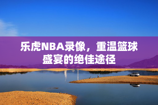 乐虎NBA录像，重温篮球盛宴的绝佳途径