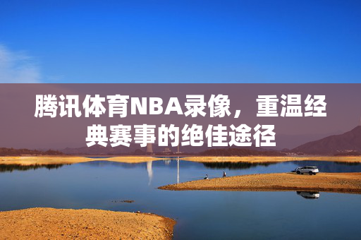 腾讯体育NBA录像，重温经典赛事的绝佳途径