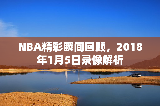 NBA精彩瞬间回顾，2018年1月5日录像解析