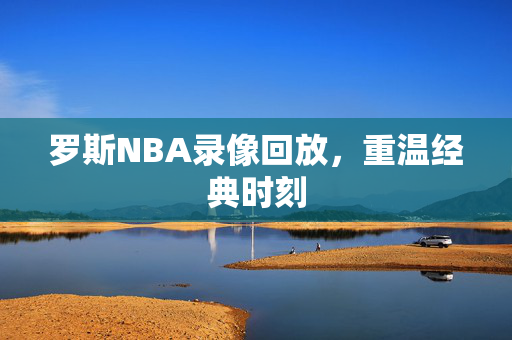 罗斯NBA录像回放，重温经典时刻