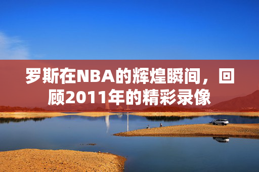 罗斯在NBA的辉煌瞬间，回顾2011年的精彩录像