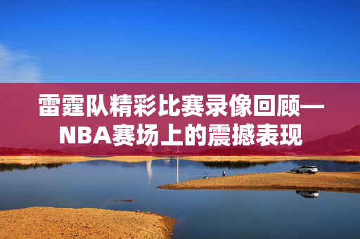 雷霆队精彩比赛录像回顾—NBA赛场上的震撼表现