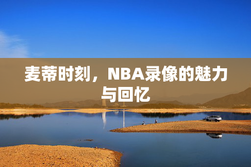 麦蒂时刻，NBA录像的魅力与回忆