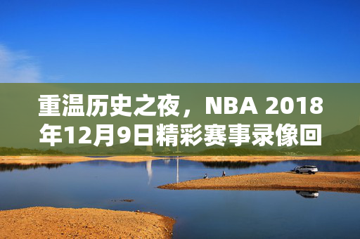 重温历史之夜，NBA 2018年12月9日精彩赛事录像回顾