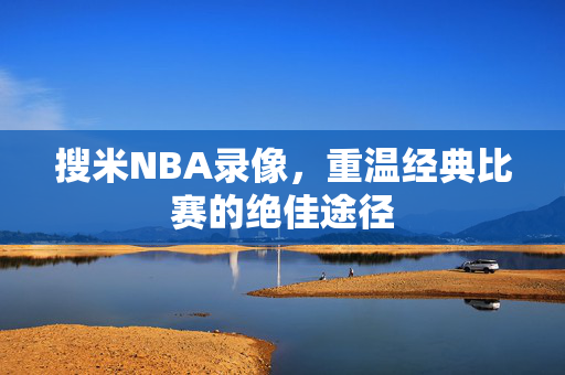 搜米NBA录像，重温经典比赛的绝佳途径