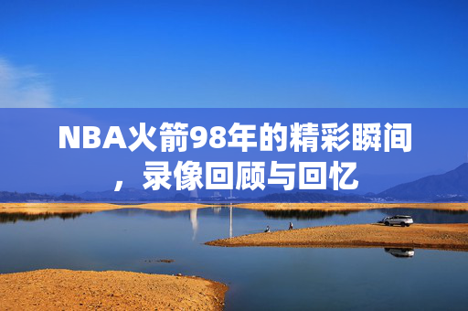 NBA火箭98年的精彩瞬间，录像回顾与回忆