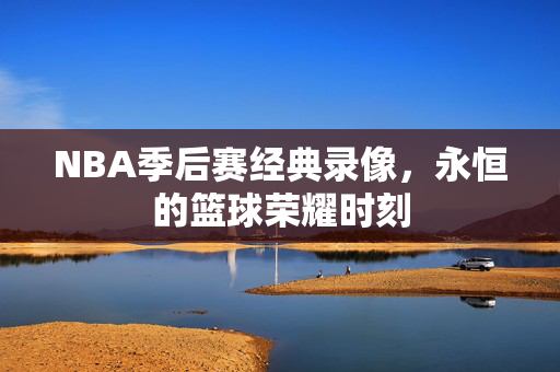 NBA季后赛经典录像，永恒的篮球荣耀时刻