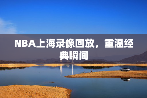 NBA上海录像回放，重温经典瞬间