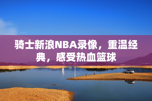 骑士新浪NBA录像，重温经典，感受热血篮球