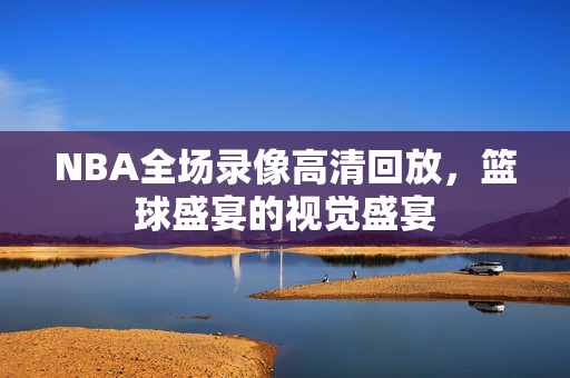 NBA全场录像高清回放，篮球盛宴的视觉盛宴