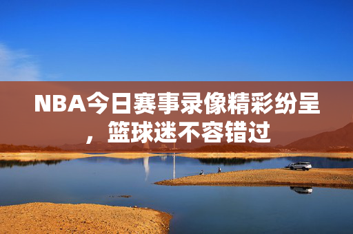 NBA今日赛事录像精彩纷呈，篮球迷不容错过