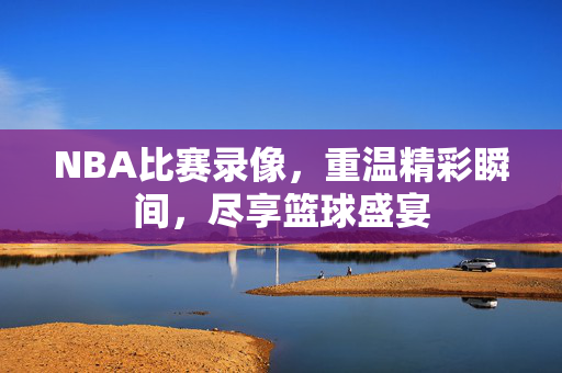 NBA比赛录像，重温精彩瞬间，尽享篮球盛宴