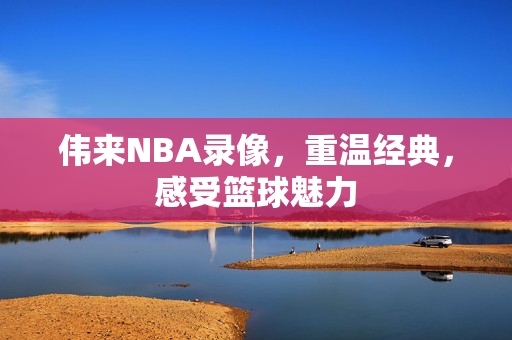 伟来NBA录像，重温经典，感受篮球魅力