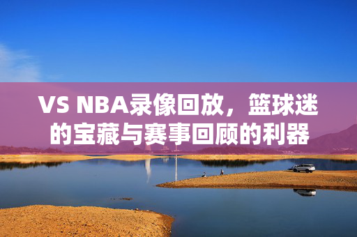 VS NBA录像回放，篮球迷的宝藏与赛事回顾的利器