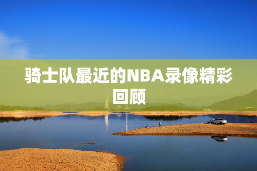 骑士队最近的NBA录像精彩回顾