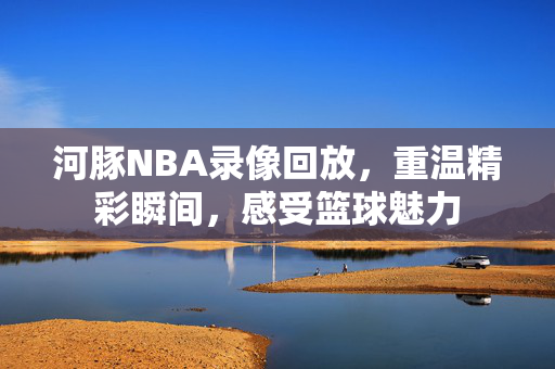 河豚NBA录像回放，重温精彩瞬间，感受篮球魅力