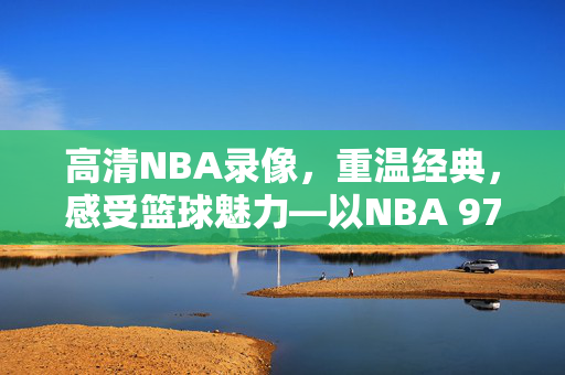 高清NBA录像，重温经典，感受篮球魅力—以NBA 97赛季为例