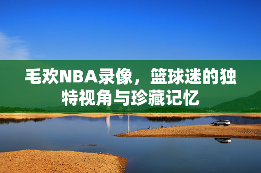 毛欢NBA录像，篮球迷的独特视角与珍藏记忆