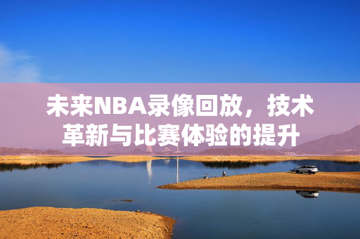 未来NBA录像回放，技术革新与比赛体验的提升