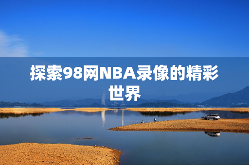 探索98网NBA录像的精彩世界