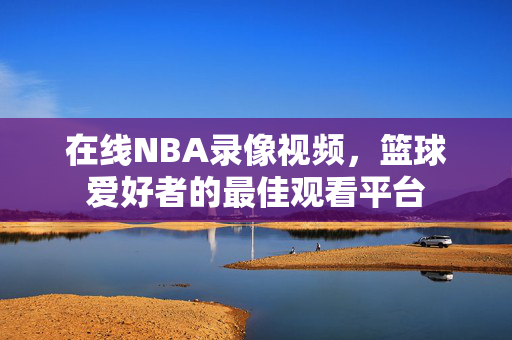 在线NBA录像视频，篮球爱好者的最佳观看平台
