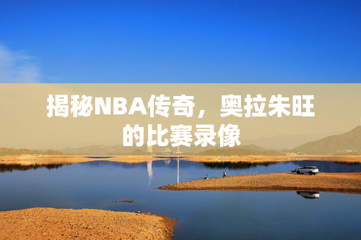 揭秘NBA传奇，奥拉朱旺的比赛录像