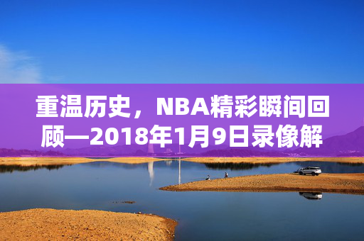 重温历史，NBA精彩瞬间回顾—2018年1月9日录像解析