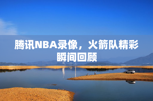 腾讯NBA录像，火箭队精彩瞬间回顾