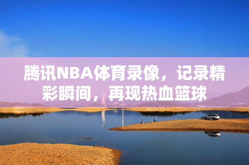 腾讯NBA体育录像，记录精彩瞬间，再现热血篮球