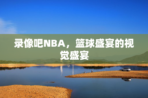 录像吧NBA，篮球盛宴的视觉盛宴