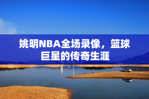 姚明NBA全场录像，篮球巨星的传奇生涯